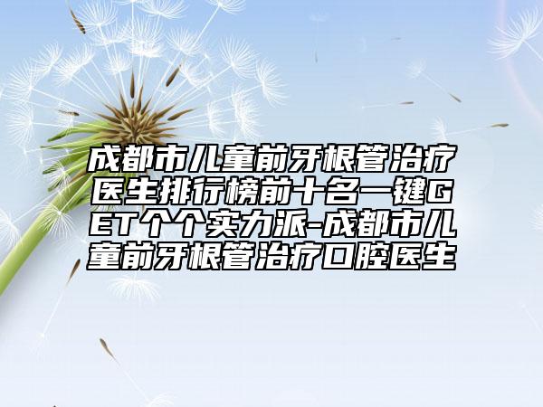 成都市儿童前牙根管治疗医生排行榜前十名一键GET个个实力派-成都市儿童前牙根管治疗口腔医生