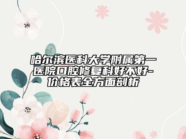 哈尔滨医科大学附属第一医院口腔修复科好不好-价格表全方面剖析