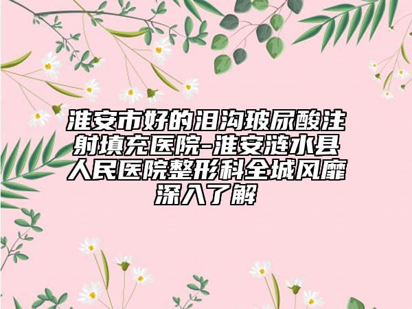 淮安市好的泪沟玻尿酸注射填充医院-淮安涟水县人民医院整形科全城风靡深入了解