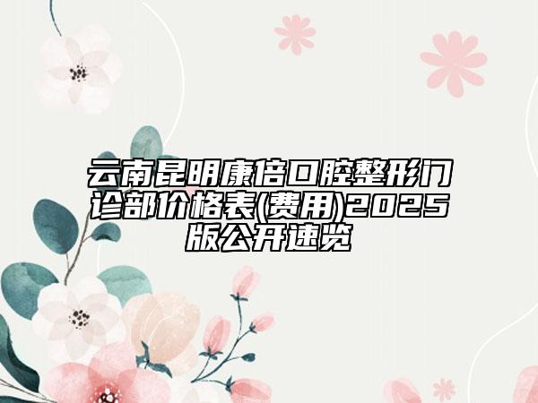 云南昆明康倍口腔整形门诊部价格表(费用)2025版公开速览
