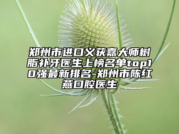 郑州市进口义获嘉大师树脂补牙医生上榜名单top10强最新排名-郑州市陈红燕口腔医生