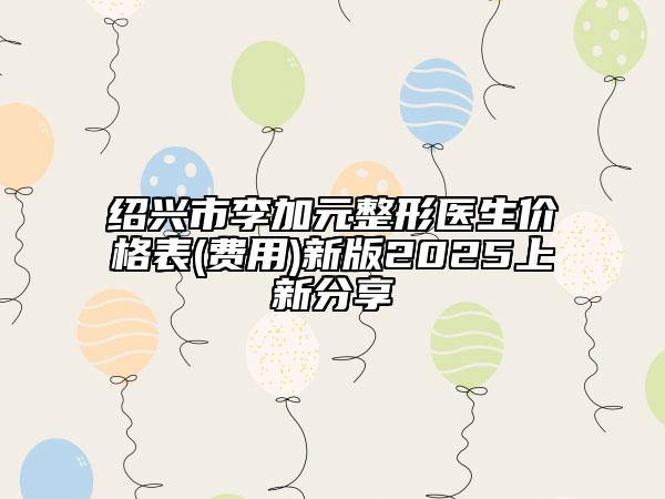 绍兴市李加元整形医生价格表(费用)新版2025上新分享