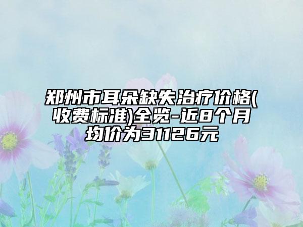 郑州市耳朵缺失治疗价格(收费标准)全览-近8个月均价为31126元
