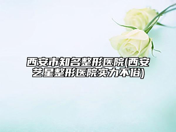 西安市知名整形医院(西安艺星整形医院实力不俗)