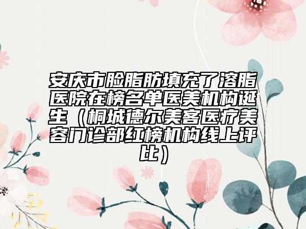 安庆市脸脂肪填充了溶脂医院在榜名单医美机构诞生（桐城德尔美客医疗美容门诊部红榜机构线上评比）