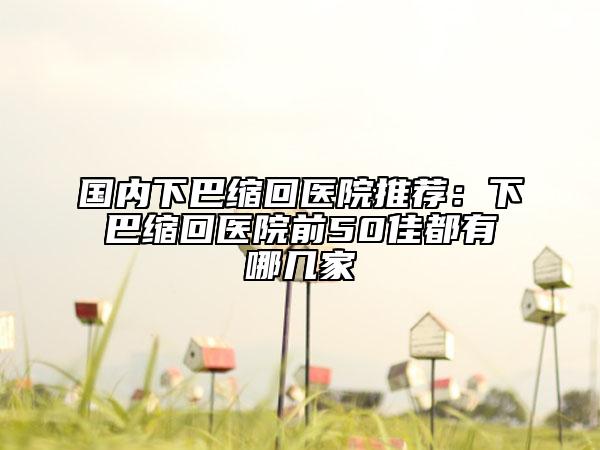 国内下巴缩回医院推荐：下巴缩回医院前50佳都有哪几家