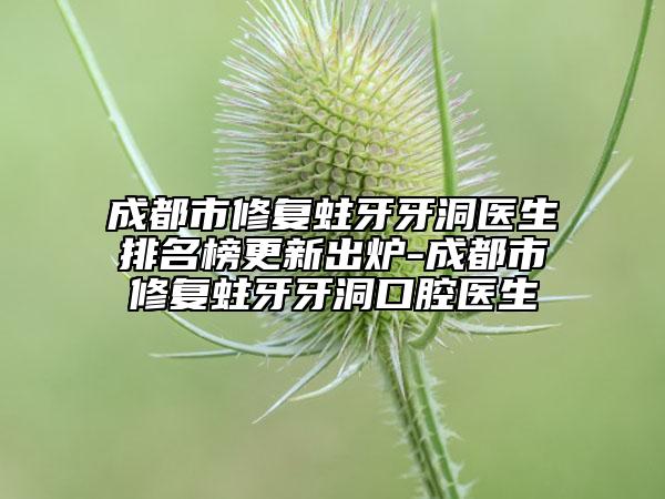 成都市修复蛀牙牙洞医生排名榜更新出炉-成都市修复蛀牙牙洞口腔医生