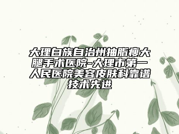 大理白族自治州抽脂瘦大腿手术医院-大理市第一人民医院美容皮肤科靠谱技术先进