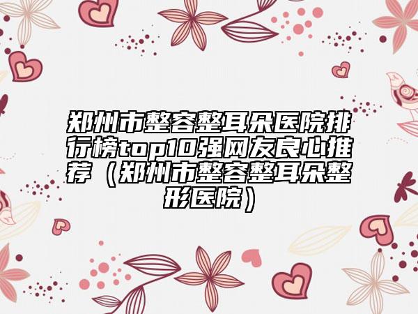 郑州市整容整耳朵医院排行榜top10强网友良心推荐（郑州市整容整耳朵整形医院）