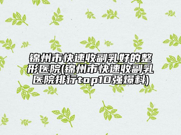 锦州市快速收副乳好的整形医院(锦州市快速收副乳医院排行top10强爆料)