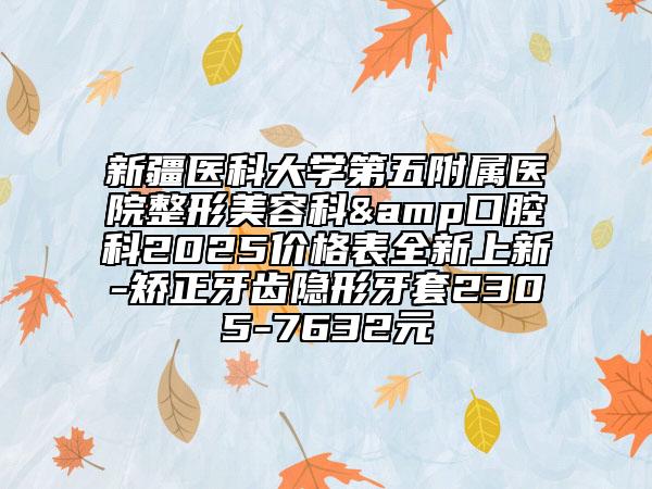 新疆医科大学第五附属医院整形美容科&口腔科2025价格表全新上新-矫正牙齿隐形牙套2305-7632元