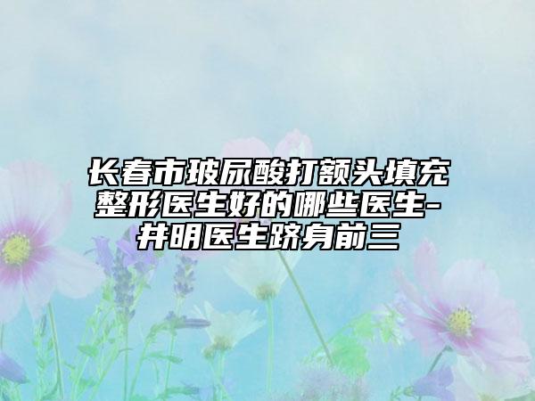 长春市玻尿酸打额头填充整形医生好的哪些医生-井明医生跻身前三