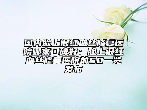 国内脸上很红血丝修复医院哪家口碑好：脸上很红血丝修复医院前50一览发布