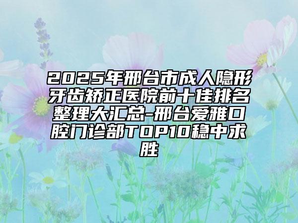 2025年邢台市成人隐形牙齿矫正医院前十佳排名整理大汇总-邢台爱雅口腔门诊部TOP10稳中求胜