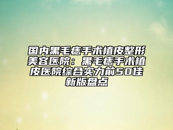 国内黑毛痣手术植皮整形美容医院：黑毛痣手术植皮医院综合实力前50佳新版盘点
