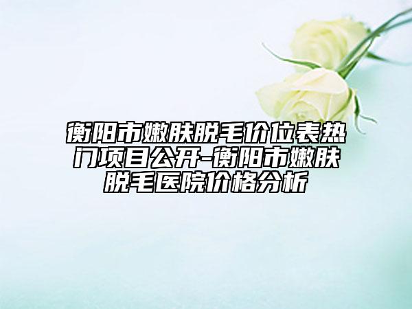衡阳市嫩肤脱毛价位表热门项目公开-衡阳市嫩肤脱毛医院价格分析