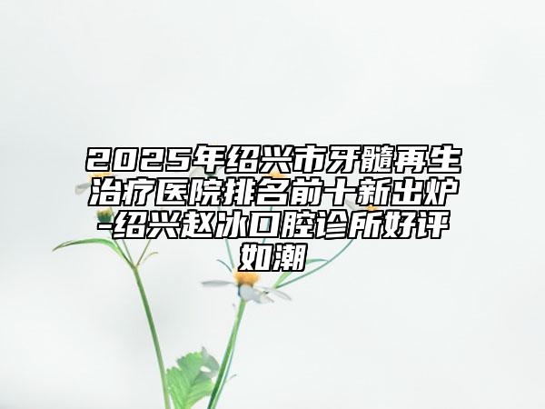 2025年绍兴市牙髓再生治疗医院排名前十新出炉-绍兴赵冰口腔诊所好评如潮