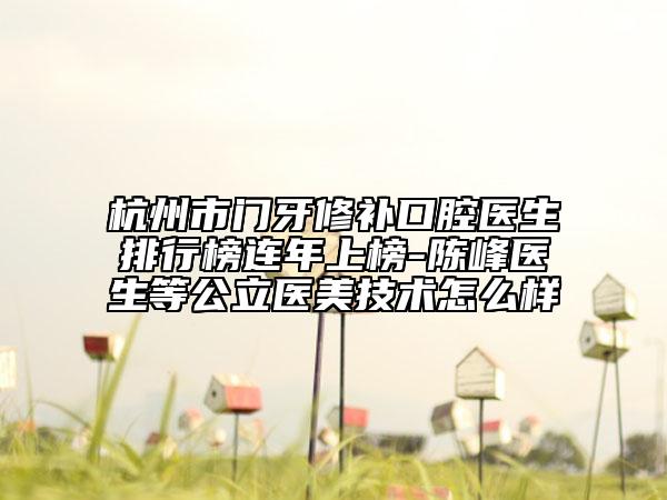 杭州市门牙修补口腔医生排行榜连年上榜-陈峰医生等公立医美技术怎么样