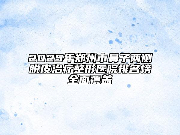 2025年郑州市鼻子两侧脱皮治疗整形医院排名榜全面覆盖