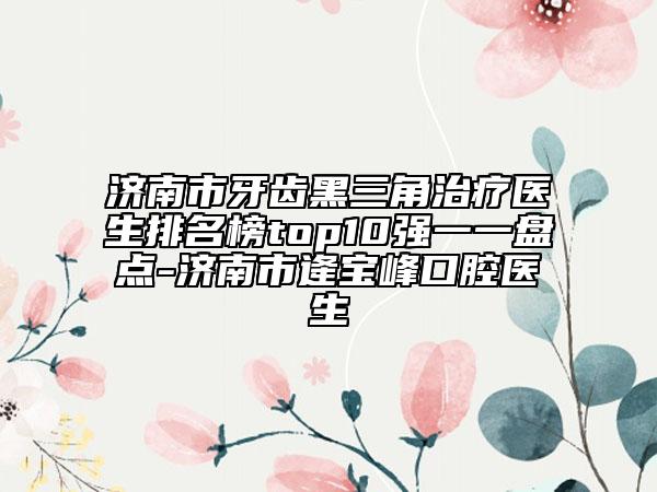 济南市牙齿黑三角治疗医生排名榜top10强一一盘点-济南市逄宝峰口腔医生