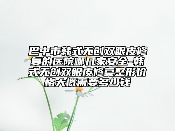 巴中市韩式无创双眼皮修复的医院哪几家安全-韩式无创双眼皮修复整形价格大概需要多少钱