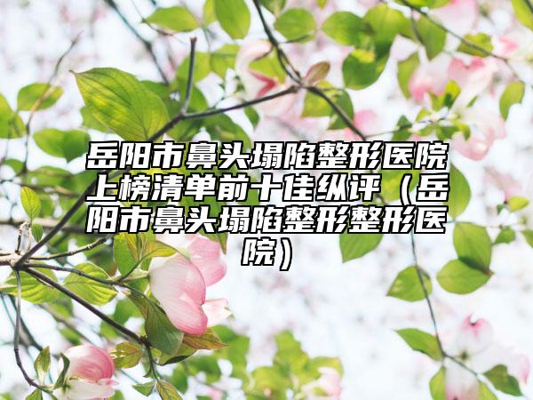 岳阳市鼻头塌陷整形医院上榜清单前十佳纵评（岳阳市鼻头塌陷整形整形医院）