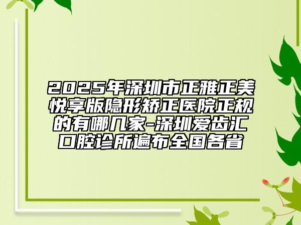 2025年深圳市正雅正美悦享版隐形矫正医院正规的有哪几家-深圳爱齿汇口腔诊所遍布全国各省