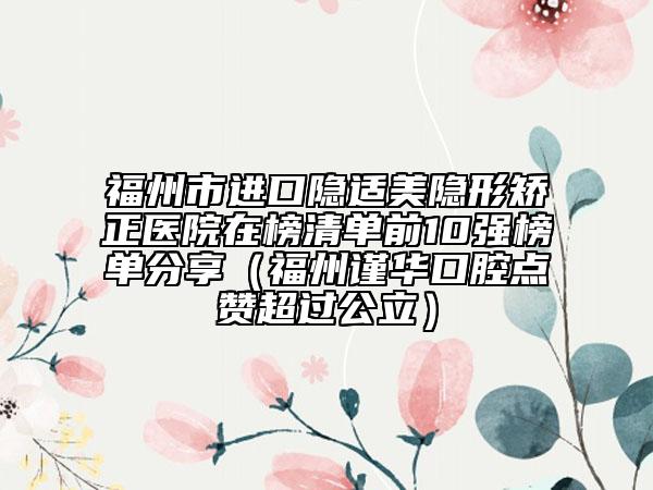 福州市进口隐适美隐形矫正医院在榜清单前10强榜单分享（福州谨华口腔点赞超过公立）