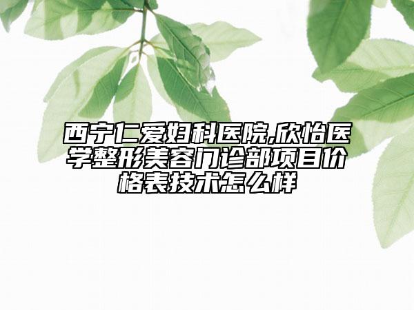 西宁仁爱妇科医院,欣怡医学整形美容门诊部项目价格表技术怎么样