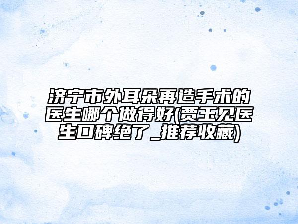 济宁市外耳朵再造手术的医生哪个做得好(贾玉见医生口碑绝了_推荐收藏)