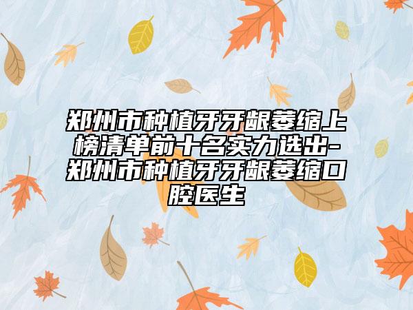 郑州市种植牙牙龈萎缩上榜清单前十名实力选出-郑州市种植牙牙龈萎缩口腔医生