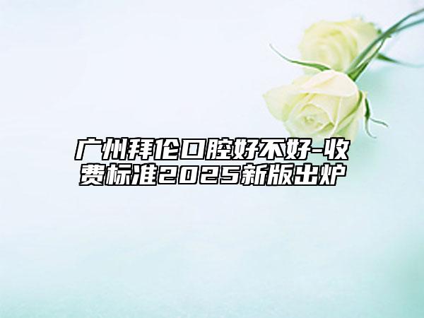 广州拜伦口腔好不好-收费标准2025新版出炉
