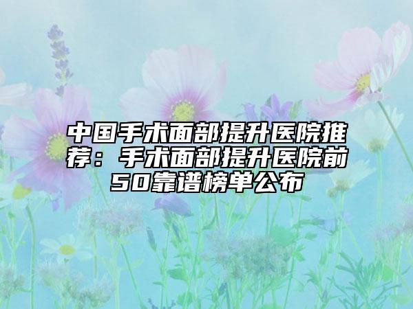 中国手术面部提升医院推荐：手术面部提升医院前50靠谱榜单公布
