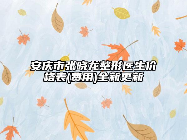 安庆市张晓龙整形医生价格表(费用)全新更新