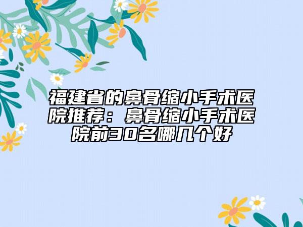 福建省的鼻骨缩小手术医院推荐：鼻骨缩小手术医院前30名哪几个好
