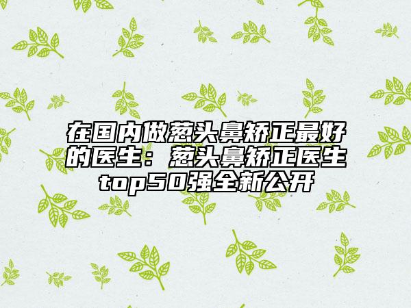 在国内做葱头鼻矫正最好的医生：葱头鼻矫正医生top50强全新公开