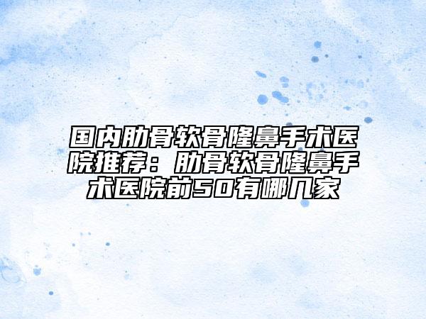 国内肋骨软骨隆鼻手术医院推荐：肋骨软骨隆鼻手术医院前50有哪几家