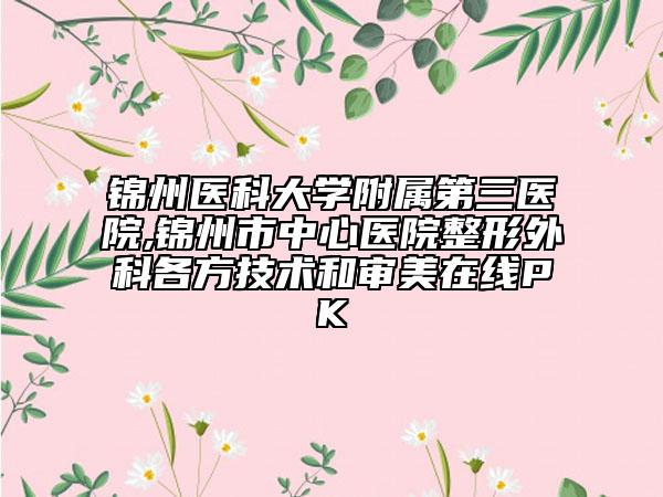 锦州医科大学附属第三医院,锦州市中心医院整形外科各方技术和审美在线PK