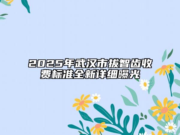 2025年武汉市拔智齿收费标准全新详细曝光