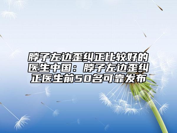 脖子左边歪纠正比较好的医生中国：脖子左边歪纠正医生前50名可靠发布