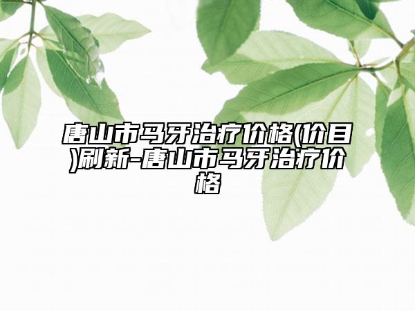 唐山市马牙治疗价格(价目)刷新-唐山市马牙治疗价格