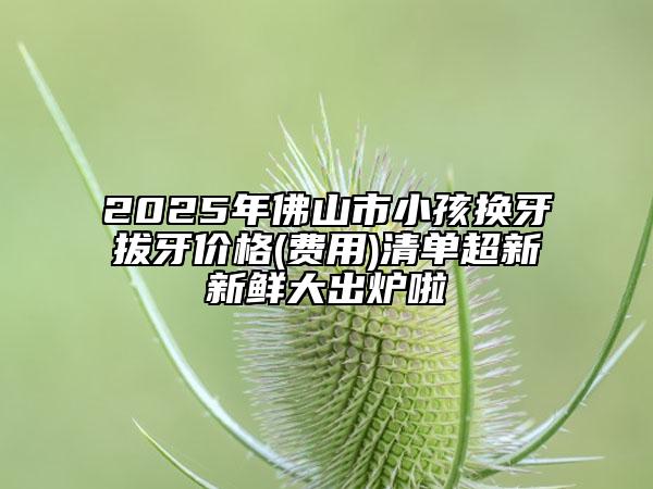 2025年佛山市小孩换牙拔牙价格(费用)清单超新新鲜大出炉啦