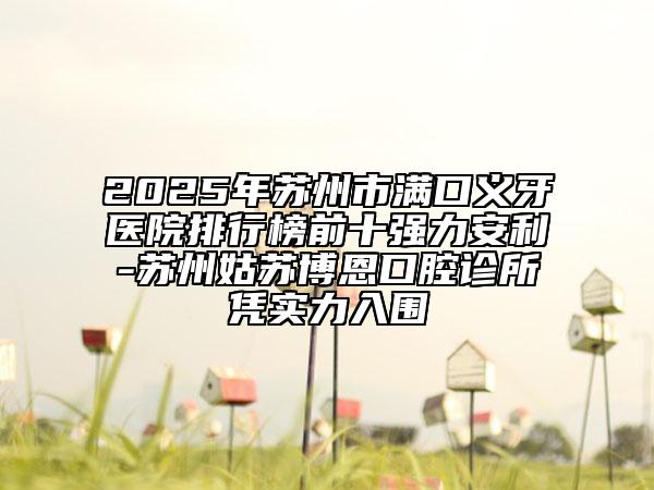 2025年苏州市满口义牙医院排行榜前十强力安利-苏州姑苏博恩口腔诊所凭实力入围