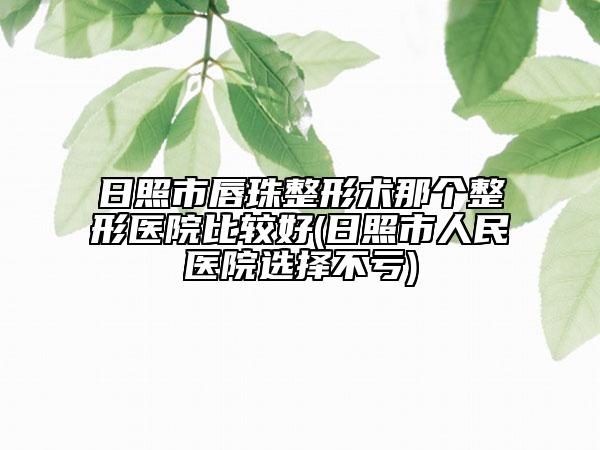 日照市唇珠整形术那个整形医院比较好(日照市人民医院选择不亏)