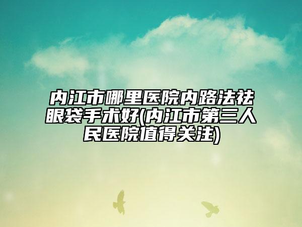 内江市哪里医院内路法祛眼袋手术好(内江市第三人民医院值得关注)
