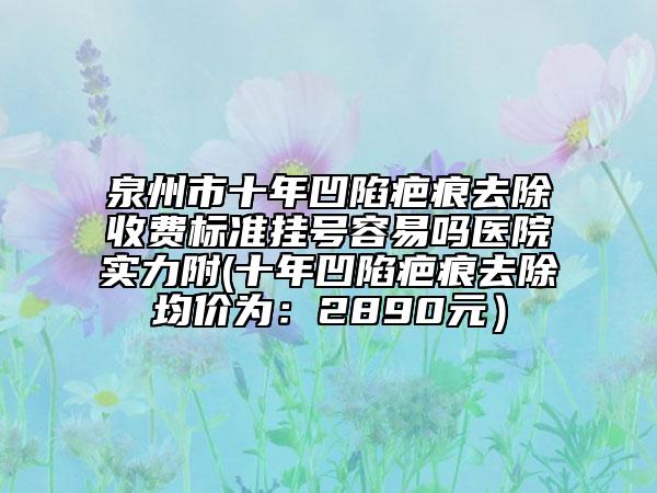 泉州市十年凹陷疤痕去除收费标准挂号容易吗医院实力附(十年凹陷疤痕去除均价为：2890元）
