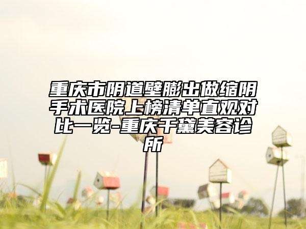 重庆市阴道壁膨出做缩阴手术医院上榜清单直观对比一览-重庆千黛美容诊所