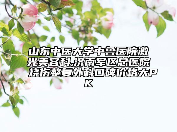 山东中医大学中鲁医院激光美容科,济南军区总医院烧伤整复外科口碑价格大PK