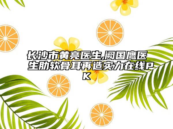 长沙市黄亮医生,阙国鹰医生肋软骨耳再造实力在线PK