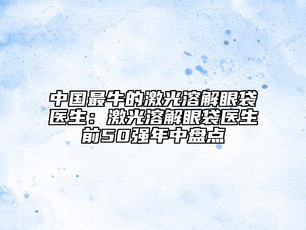 中国最牛的激光溶解眼袋医生：激光溶解眼袋医生前50强年中盘点
